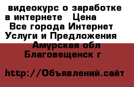 видеокурс о заработке в интернете › Цена ­ 970 - Все города Интернет » Услуги и Предложения   . Амурская обл.,Благовещенск г.